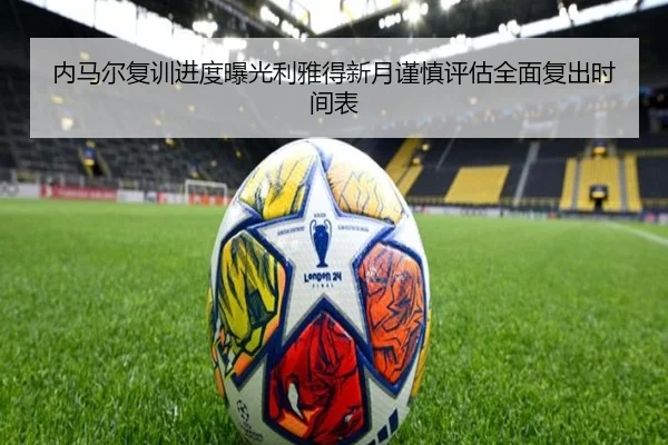 内马尔复训进度曝光利雅得新月谨慎评估全面复出时间表