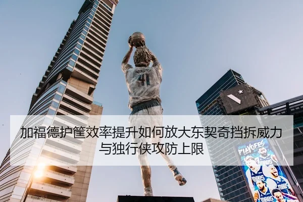 加福德护筐效率提升如何放大东契奇挡拆威力与独行侠攻防上限