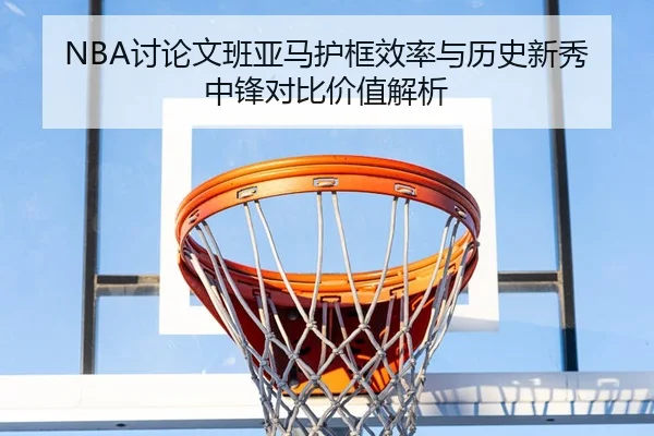 NBA讨论文班亚马护框效率与历史新秀中锋对比价值解析 - kaiyun