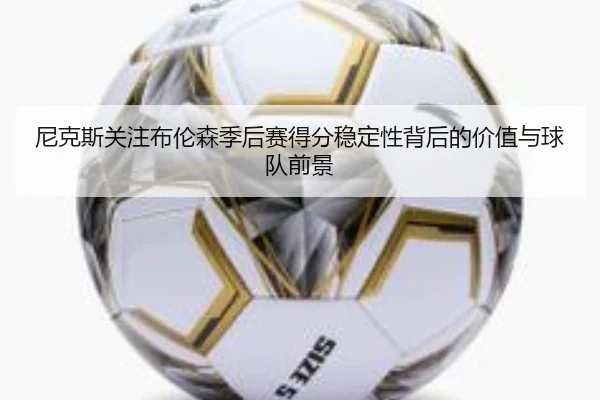 尼克斯关注布伦森季后赛得分稳定性背后的价值与球队前景