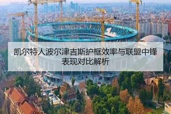 凯尔特人波尔津吉斯护框效率与联盟中锋表现对比解析