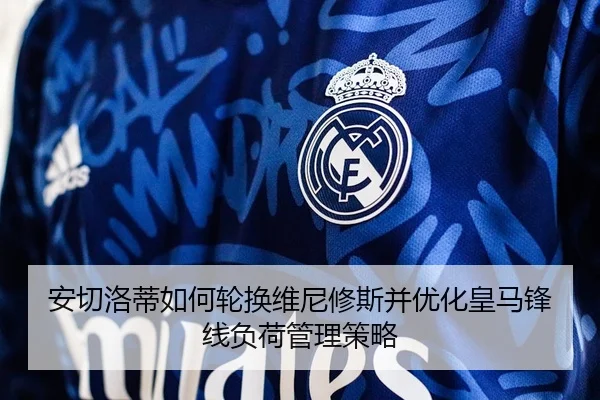 安切洛蒂如何轮换维尼修斯并优化皇马锋线负荷管理策略
