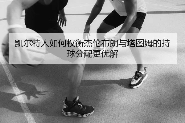 凯尔特人如何权衡杰伦布朗与塔图姆的持球分配更优解
