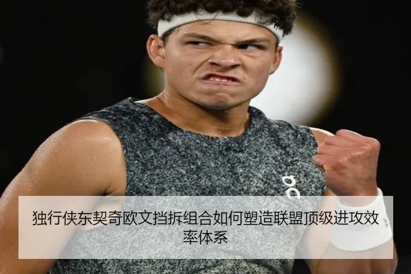 独行侠东契奇欧文挡拆组合如何塑造联盟顶级进攻效率体系