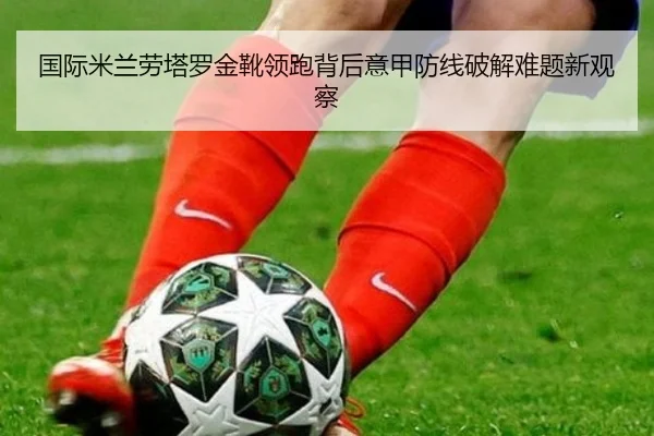 国际米兰劳塔罗金靴领跑背后意甲防线破解难题新观察