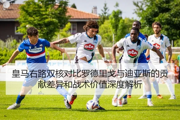 皇马右路双核对比罗德里戈与迪亚斯的贡献差异和战术价值深度解析