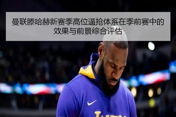 曼联滕哈赫新赛季高位逼抢体系在季前赛中的效果与前景综合评估