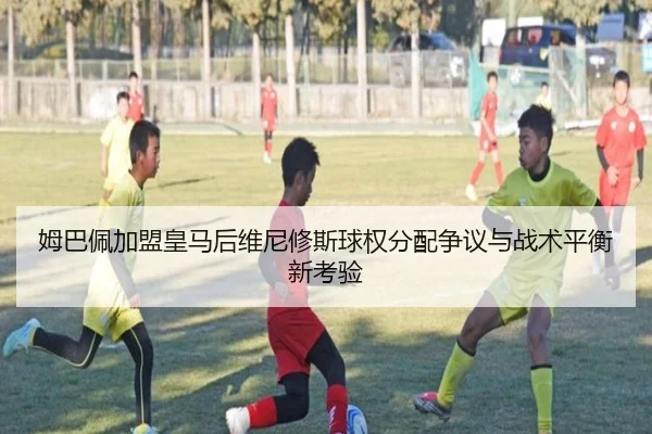姆巴佩加盟皇马后维尼修斯球权分配争议与战术平衡新考验