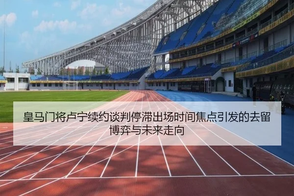 皇马门将卢宁续约谈判停滞出场时间焦点引发的去留博弈与未来走向