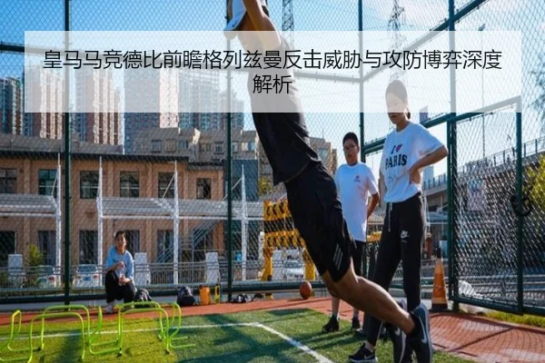 皇马马竞德比前瞻格列兹曼反击威胁与攻防博弈深度解析