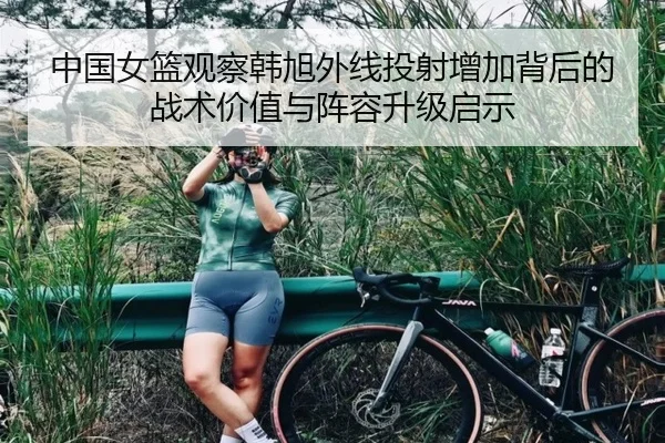 中国女篮观察韩旭外线投射增加背后的战术价值与阵容升级启示