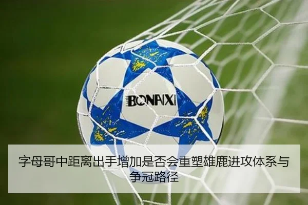 字母哥中距离出手增加是否会重塑雄鹿进攻体系与争冠路径