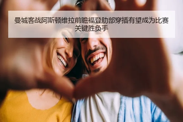 曼城客战阿斯顿维拉前瞻福登肋部穿插有望成为比赛关键胜负手