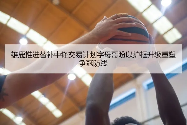 雄鹿推进替补中锋交易计划字母哥盼以护框升级重塑争冠防线