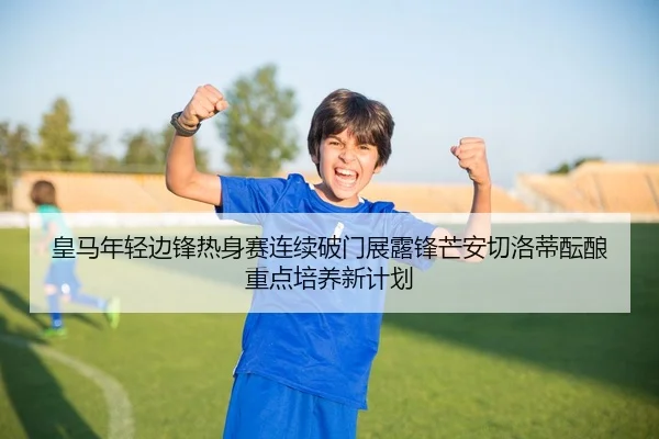 皇马年轻边锋热身赛连续破门展露锋芒安切洛蒂酝酿重点培养新计划
