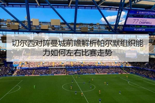 切尔西对阵曼城前瞻解析帕尔默组织能力如何左右比赛走势