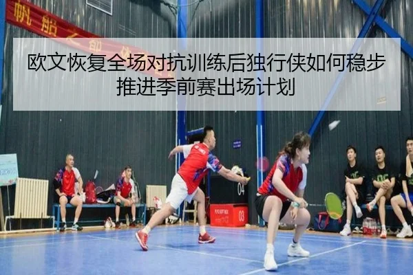 欧文恢复全场对抗训练后独行侠如何稳步推进季前赛出场计划 - kaiyun